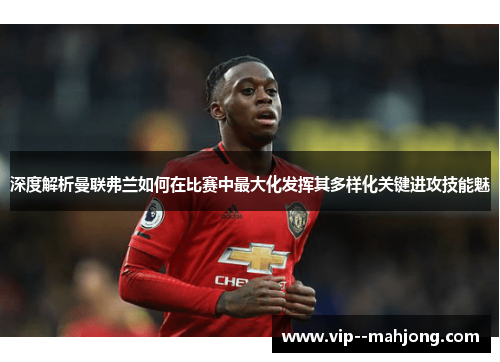 深度解析曼联弗兰如何在比赛中最大化发挥其多样化关键进攻技能魅