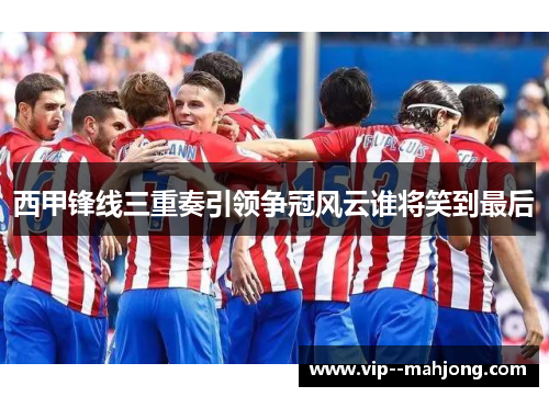 西甲锋线三重奏引领争冠风云谁将笑到最后