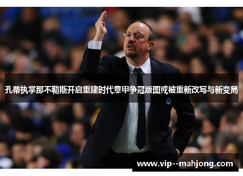 孔蒂执掌那不勒斯开启重建时代意甲争冠版图或被重新改写与新变局