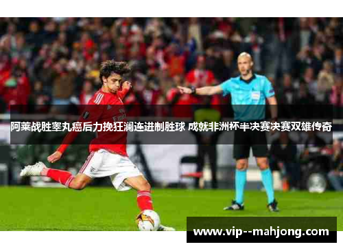 阿莱战胜睾丸癌后力挽狂澜连进制胜球 成就非洲杯半决赛决赛双雄传奇