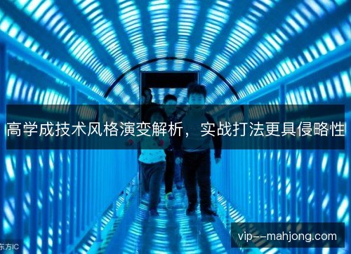 高学成技术风格演变解析,实战打法更具侵略性 高学成技术风格演变解析,实战打法更具侵略性